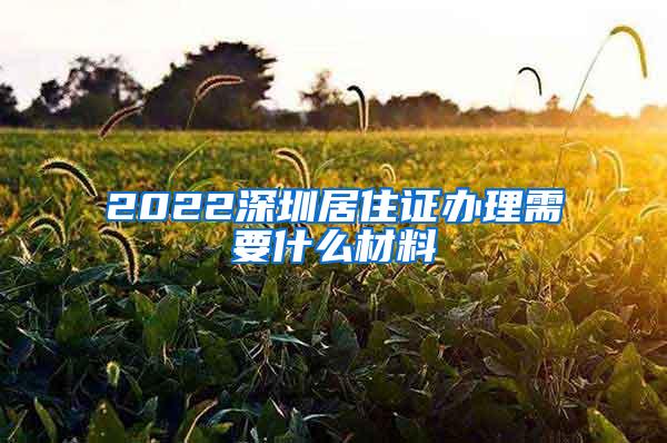 2022深圳居住证办理需要什么材料