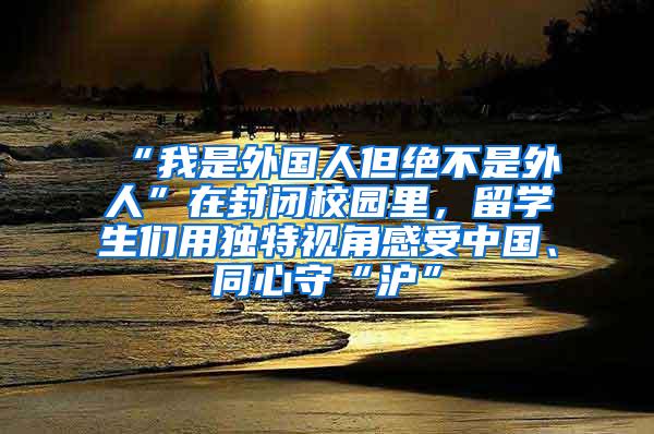 “我是外国人但绝不是外人”在封闭校园里，留学生们用独特视角感受中国、同心守“沪”