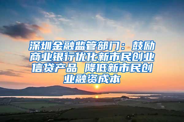 深圳金融监管部门：鼓励商业银行优化新市民创业信贷产品 降低新市民创业融资成本