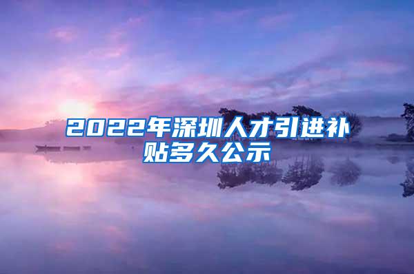 2022年深圳人才引进补贴多久公示