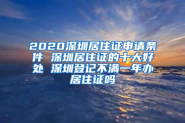 2020深圳居住证申请条件 深圳居住证的十大好处 深圳登记不满一年办居住证吗