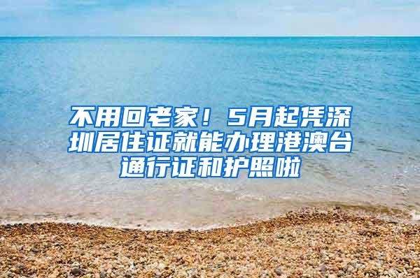 不用回老家！5月起凭深圳居住证就能办理港澳台通行证和护照啦