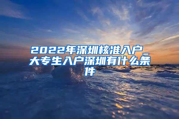 2022年深圳核准入户_大专生入户深圳有什么条件