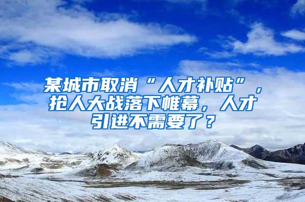 某城市取消“人才补贴”，抢人大战落下帷幕，人才引进不需要了？