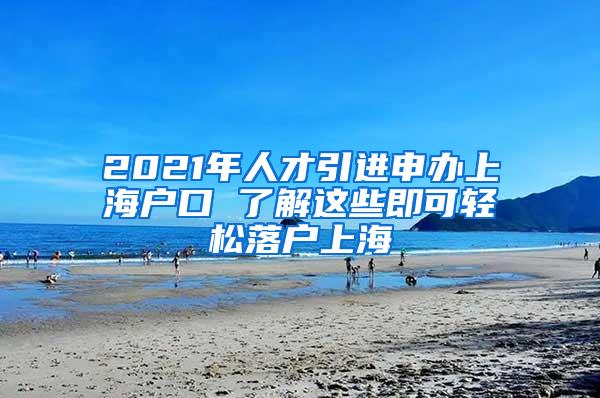 2021年人才引进申办上海户口 了解这些即可轻松落户上海