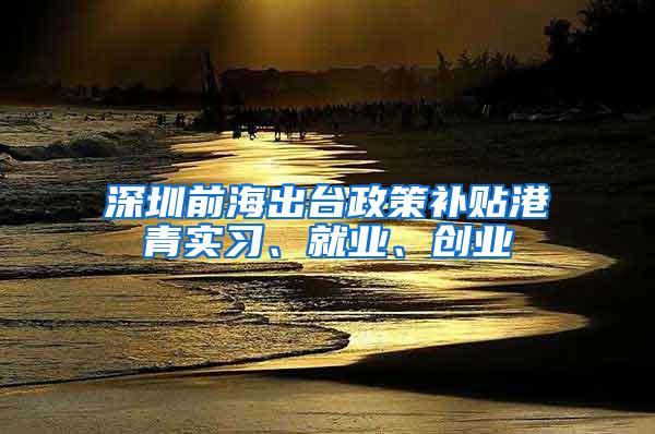 深圳前海出台政策补贴港青实习、就业、创业