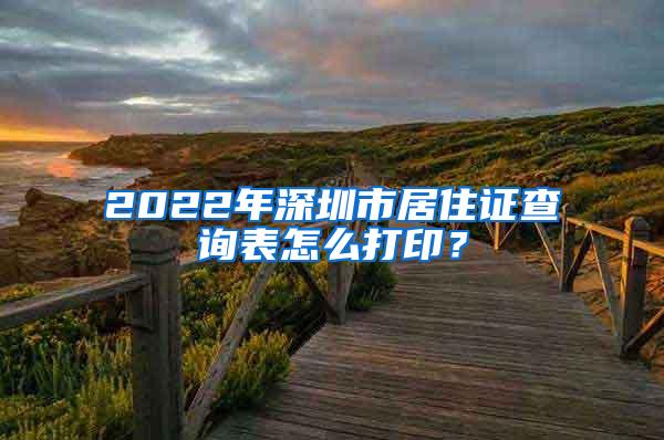 2022年深圳市居住证查询表怎么打印？