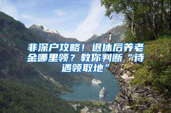 非深户攻略！退休后养老金哪里领？教你判断“待遇领取地”