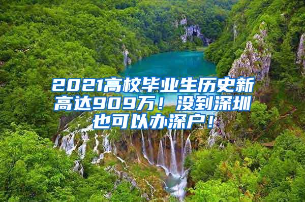 2021高校毕业生历史新高达909万！没到深圳也可以办深户！