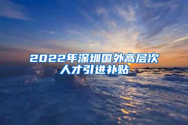 2022年深圳国外高层次人才引进补贴