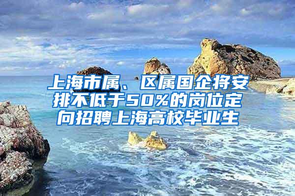 上海市属、区属国企将安排不低于50%的岗位定向招聘上海高校毕业生