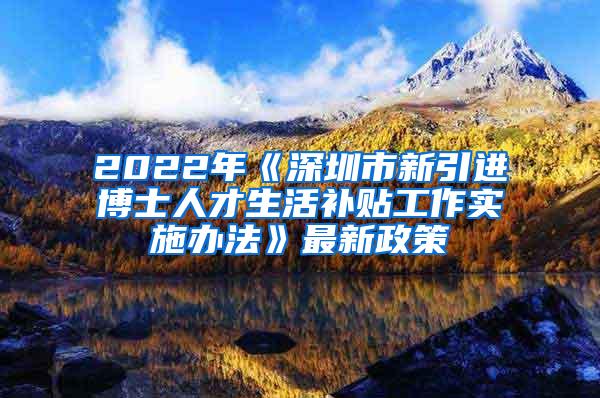 2022年《深圳市新引进博士人才生活补贴工作实施办法》最新政策