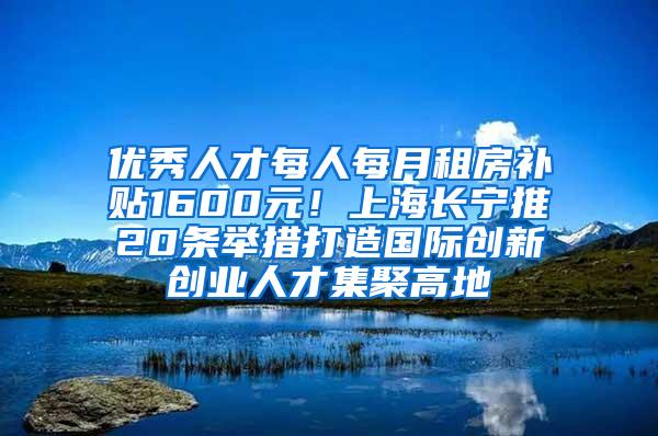 优秀人才每人每月租房补贴1600元！上海长宁推20条举措打造国际创新创业人才集聚高地