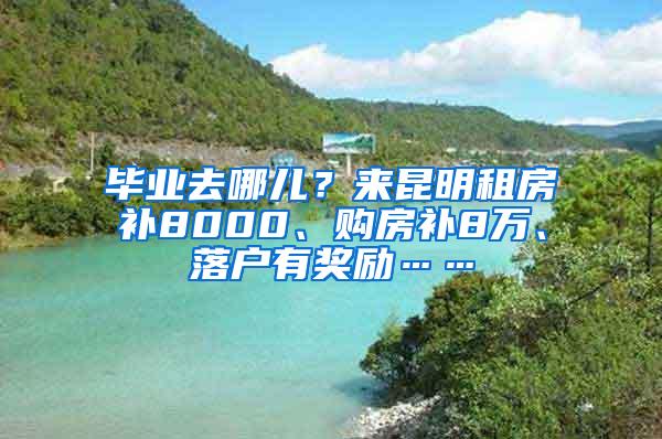 毕业去哪儿？来昆明租房补8000、购房补8万、落户有奖励……