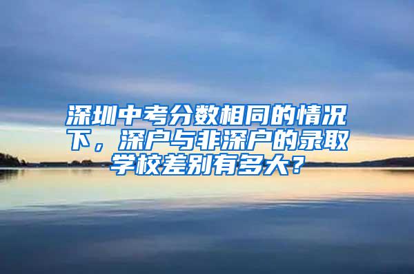 深圳中考分数相同的情况下，深户与非深户的录取学校差别有多大？