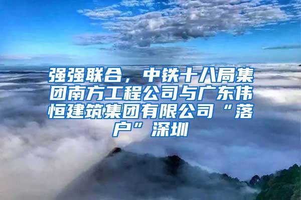 强强联合，中铁十八局集团南方工程公司与广东伟恒建筑集团有限公司“落户”深圳