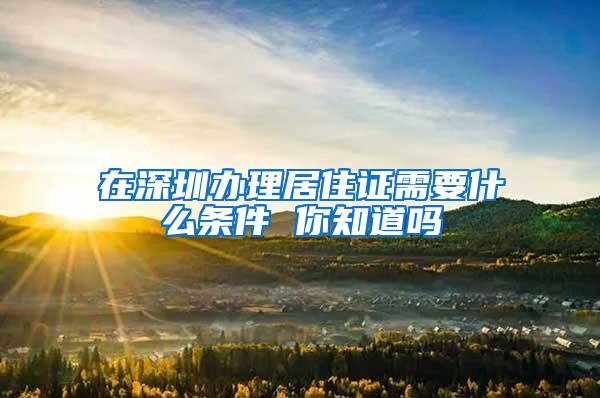 在深圳办理居住证需要什么条件 你知道吗