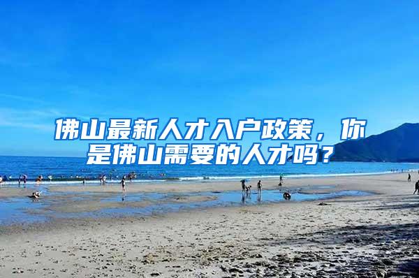 佛山最新人才入户政策，你是佛山需要的人才吗？