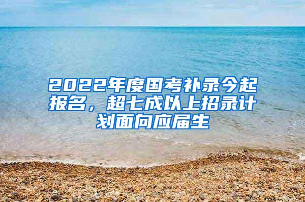 2022年度国考补录今起报名，超七成以上招录计划面向应届生