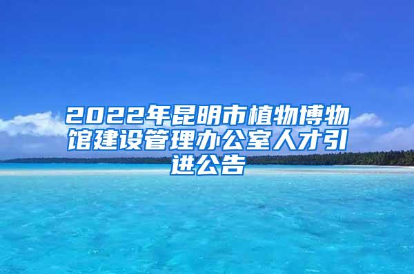 2022年昆明市植物博物馆建设管理办公室人才引进公告