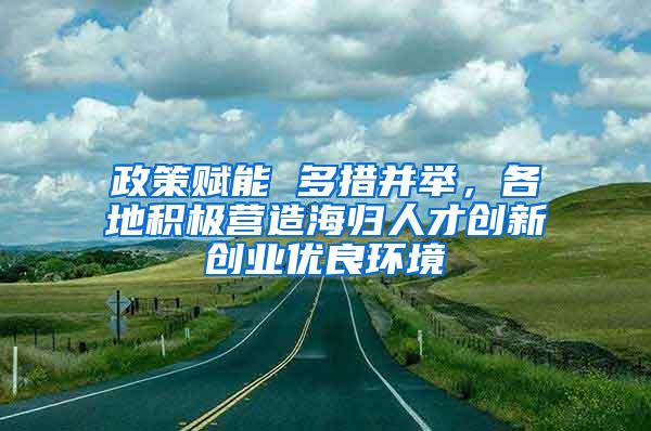 政策赋能 多措并举，各地积极营造海归人才创新创业优良环境