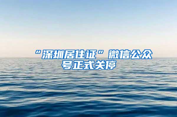 “深圳居住证”微信公众号正式关停