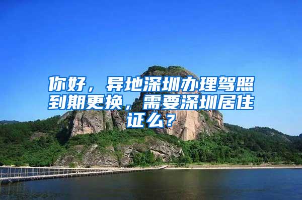 你好，异地深圳办理驾照到期更换，需要深圳居住证么？