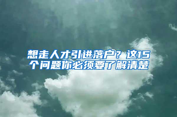 想走人才引进落户？这15个问题你必须要了解清楚