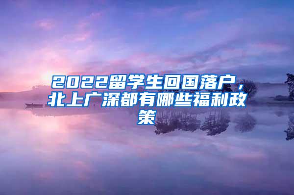 2022留学生回国落户，北上广深都有哪些福利政策