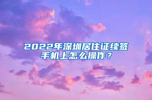 2022年深圳居住证续签手机上怎么操作？