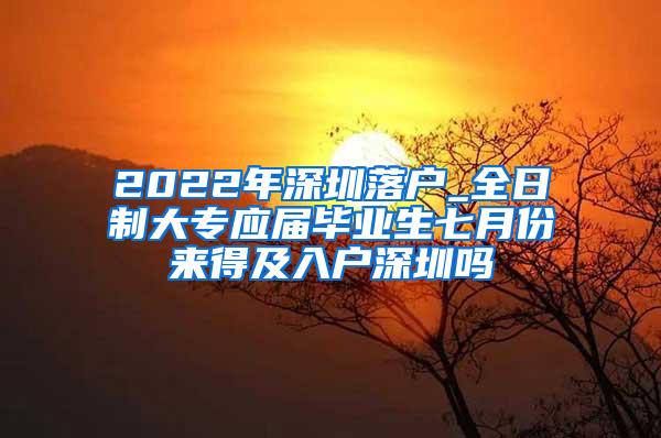 2022年深圳落户_全日制大专应届毕业生七月份来得及入户深圳吗