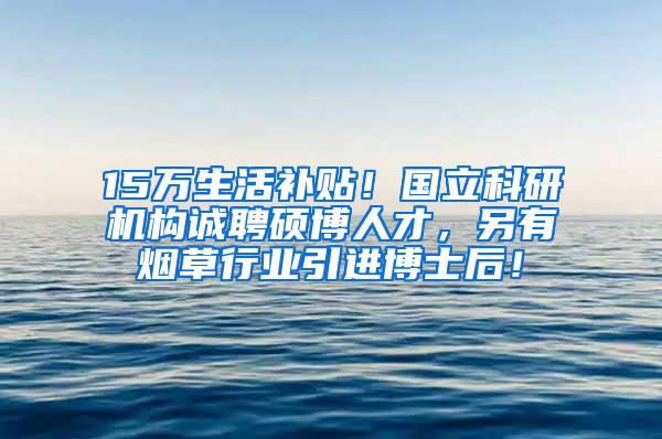 15万生活补贴！国立科研机构诚聘硕博人才，另有烟草行业引进博士后！