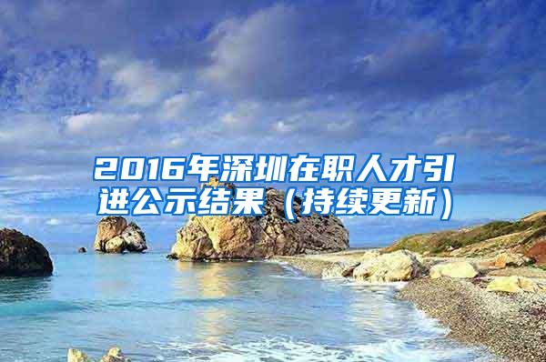 2016年深圳在职人才引进公示结果（持续更新）