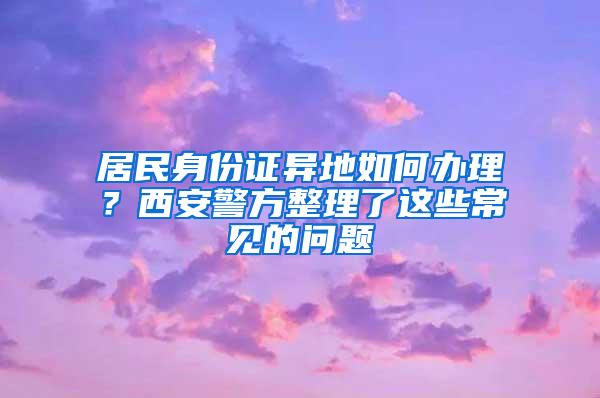 居民身份证异地如何办理？西安警方整理了这些常见的问题