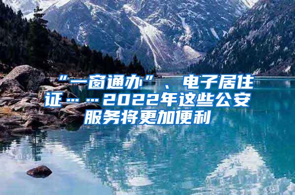 “一窗通办”、电子居住证……2022年这些公安服务将更加便利