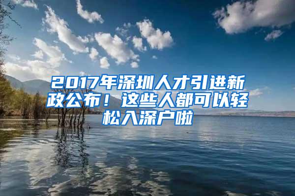 2017年深圳人才引进新政公布！这些人都可以轻松入深户啦