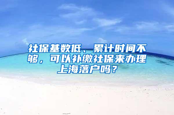 社保基数低、累计时间不够，可以补缴社保来办理上海落户吗？