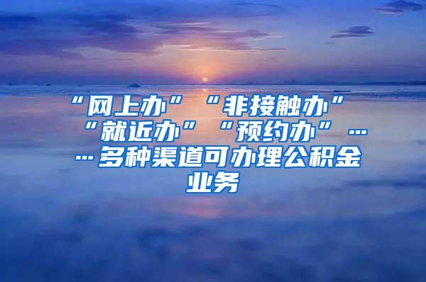 “网上办”“非接触办”“就近办”“预约办”……多种渠道可办理公积金业务