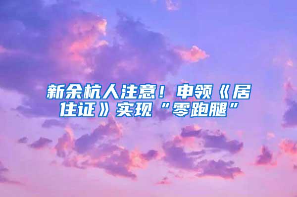 新余杭人注意！申领《居住证》实现“零跑腿”