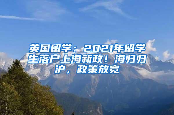 英国留学：2021年留学生落户上海新政！海归归沪，政策放宽