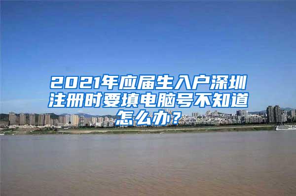 2021年应届生入户深圳注册时要填电脑号不知道怎么办？