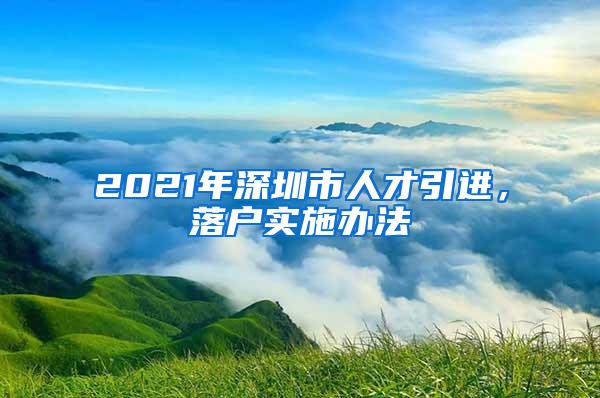 2021年深圳市人才引进，落户实施办法