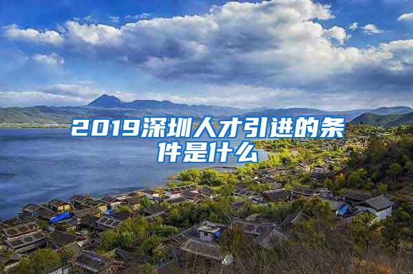 2019深圳人才引进的条件是什么