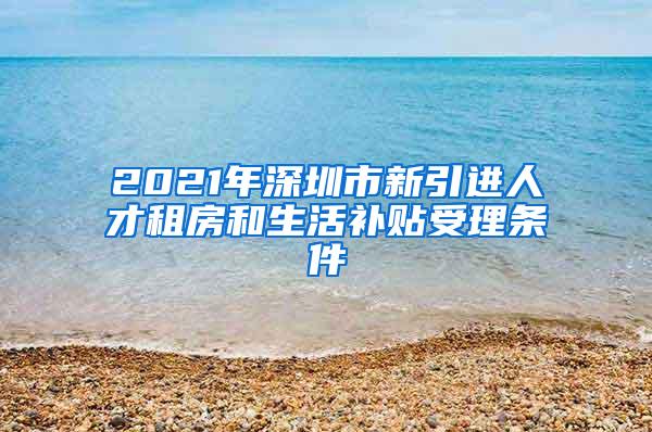 2021年深圳市新引进人才租房和生活补贴受理条件