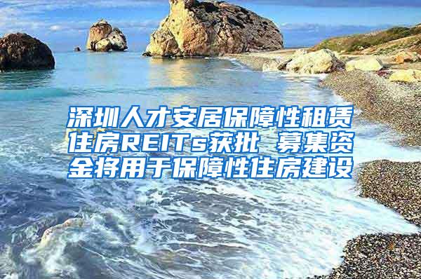 深圳人才安居保障性租赁住房REITs获批 募集资金将用于保障性住房建设