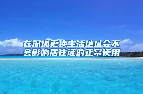 在深圳更换生活地址会不会影响居住证的正常使用