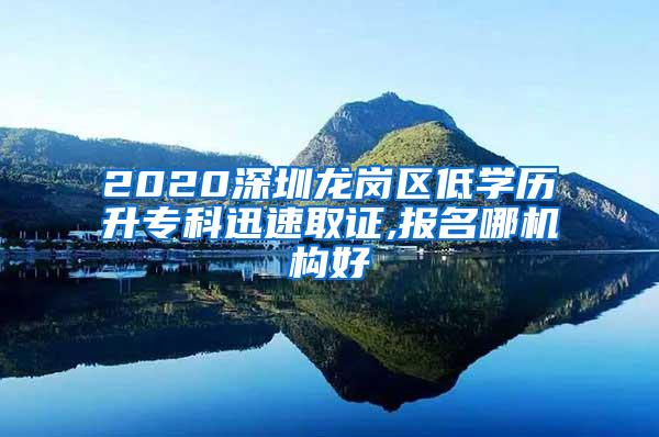 2020深圳龙岗区低学历升专科迅速取证,报名哪机构好