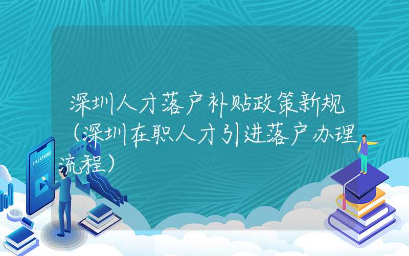 深圳人才落户补贴政策新规（深圳在职人才引进落户办理流程）