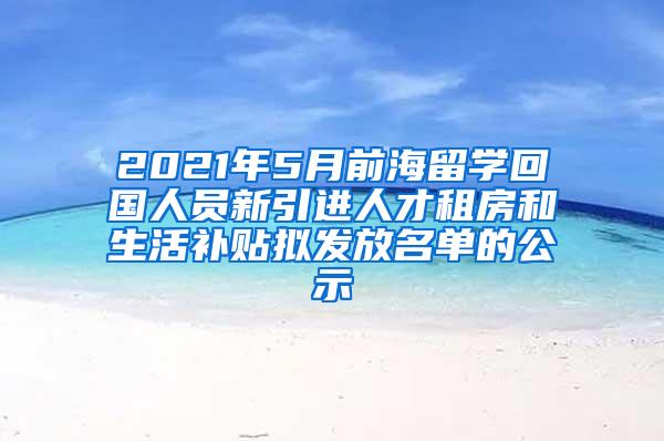 2021年5月前海留学回国人员新引进人才租房和生活补贴拟发放名单的公示