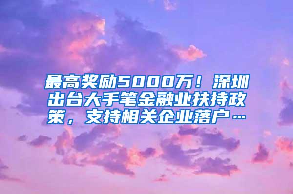 最高奖励5000万！深圳出台大手笔金融业扶持政策，支持相关企业落户…